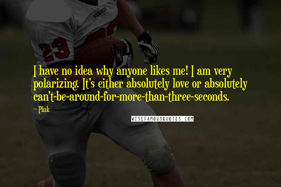 Pink Quotes: I have no idea why anyone likes me! I am very polarizing. It's either absolutely love or absolutely can't-be-around-for-more-than-three-seconds.