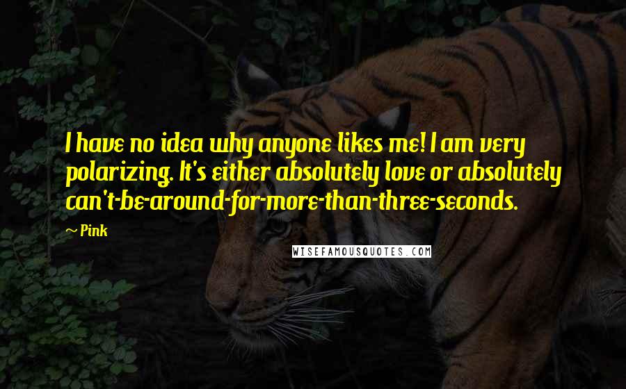 Pink Quotes: I have no idea why anyone likes me! I am very polarizing. It's either absolutely love or absolutely can't-be-around-for-more-than-three-seconds.