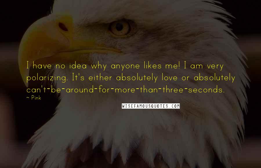 Pink Quotes: I have no idea why anyone likes me! I am very polarizing. It's either absolutely love or absolutely can't-be-around-for-more-than-three-seconds.