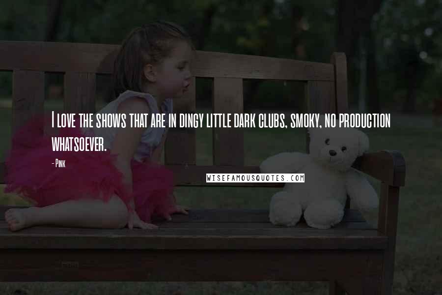 Pink Quotes: I love the shows that are in dingy little dark clubs, smoky, no production whatsoever.