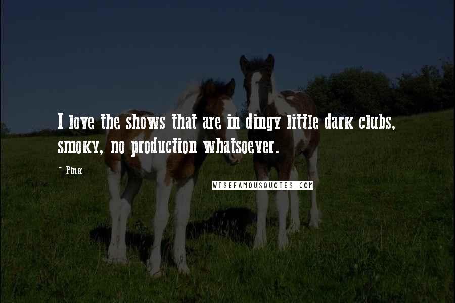 Pink Quotes: I love the shows that are in dingy little dark clubs, smoky, no production whatsoever.