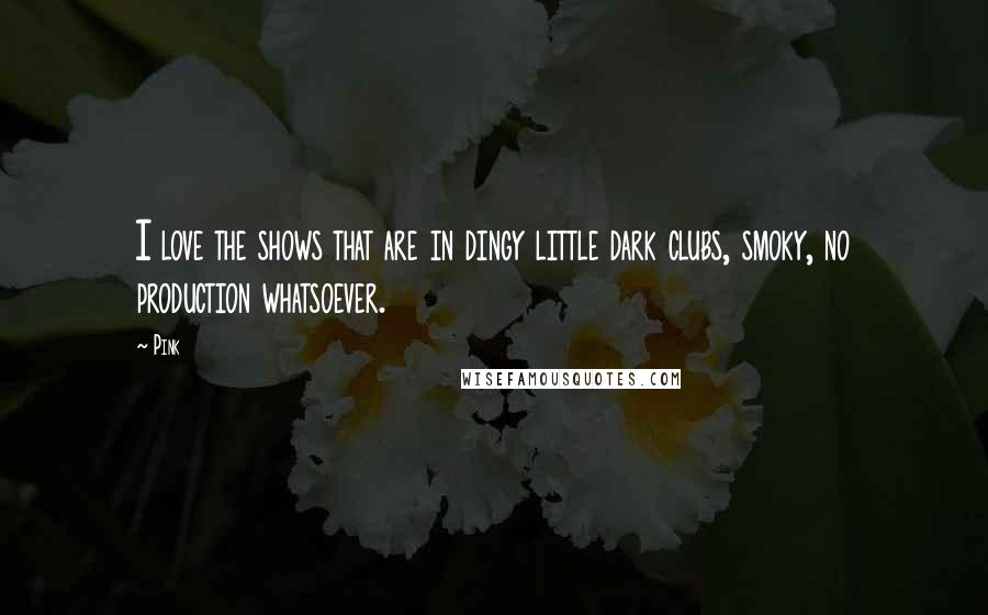 Pink Quotes: I love the shows that are in dingy little dark clubs, smoky, no production whatsoever.