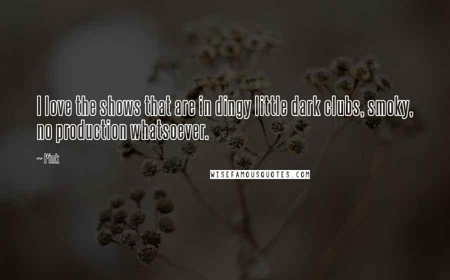Pink Quotes: I love the shows that are in dingy little dark clubs, smoky, no production whatsoever.