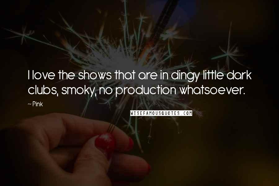 Pink Quotes: I love the shows that are in dingy little dark clubs, smoky, no production whatsoever.