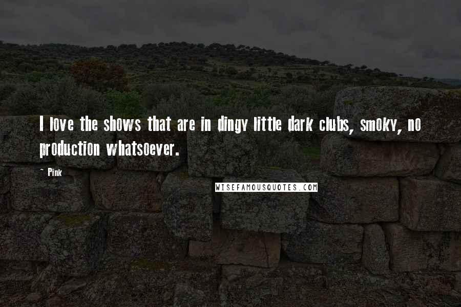 Pink Quotes: I love the shows that are in dingy little dark clubs, smoky, no production whatsoever.