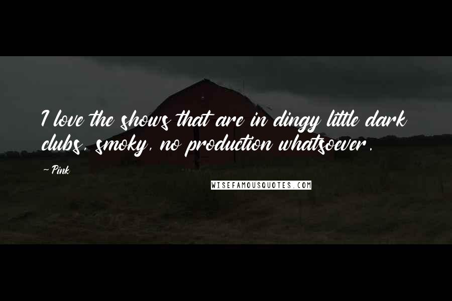 Pink Quotes: I love the shows that are in dingy little dark clubs, smoky, no production whatsoever.
