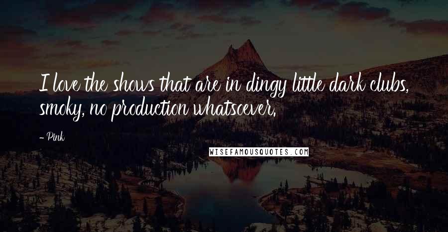 Pink Quotes: I love the shows that are in dingy little dark clubs, smoky, no production whatsoever.