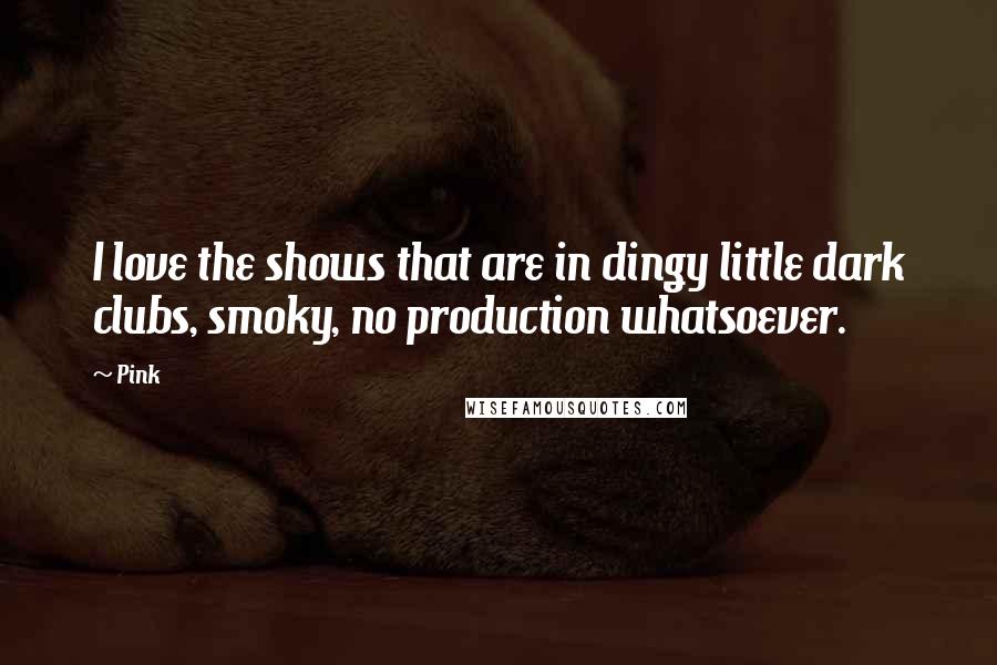 Pink Quotes: I love the shows that are in dingy little dark clubs, smoky, no production whatsoever.