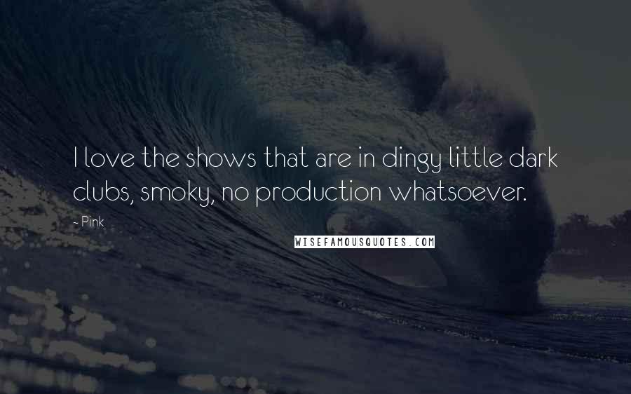 Pink Quotes: I love the shows that are in dingy little dark clubs, smoky, no production whatsoever.