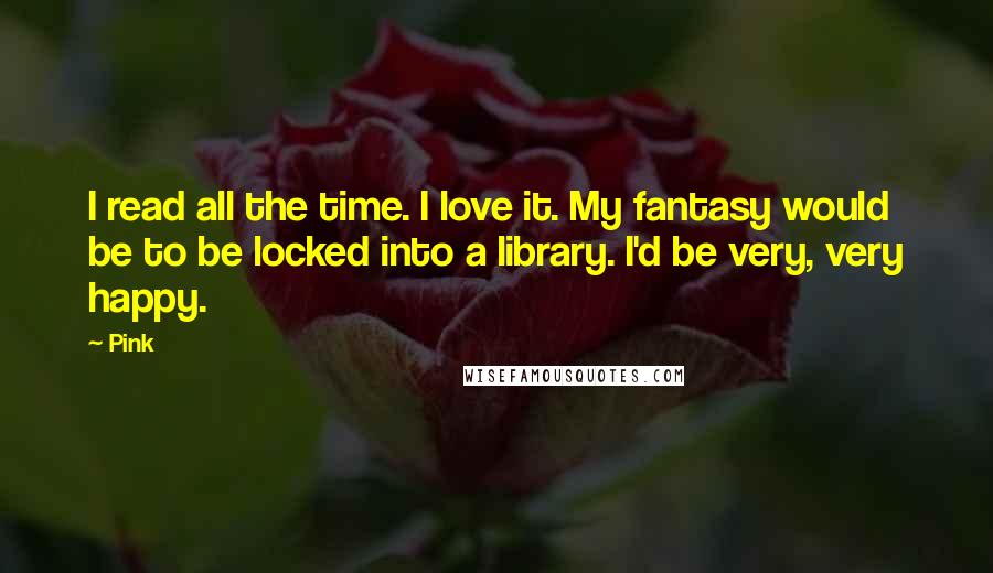 Pink Quotes: I read all the time. I love it. My fantasy would be to be locked into a library. I'd be very, very happy.