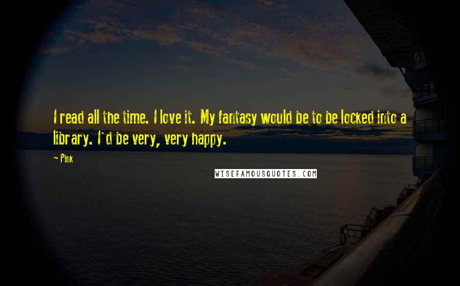 Pink Quotes: I read all the time. I love it. My fantasy would be to be locked into a library. I'd be very, very happy.