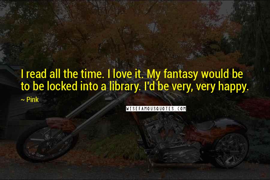 Pink Quotes: I read all the time. I love it. My fantasy would be to be locked into a library. I'd be very, very happy.