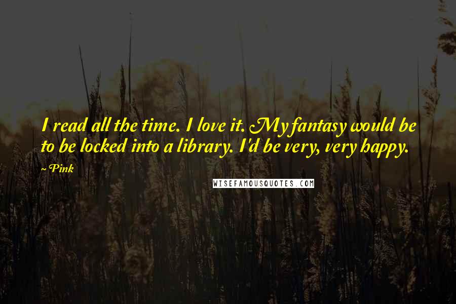 Pink Quotes: I read all the time. I love it. My fantasy would be to be locked into a library. I'd be very, very happy.