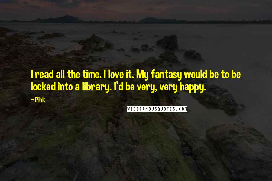 Pink Quotes: I read all the time. I love it. My fantasy would be to be locked into a library. I'd be very, very happy.