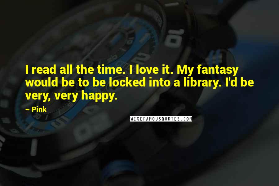 Pink Quotes: I read all the time. I love it. My fantasy would be to be locked into a library. I'd be very, very happy.