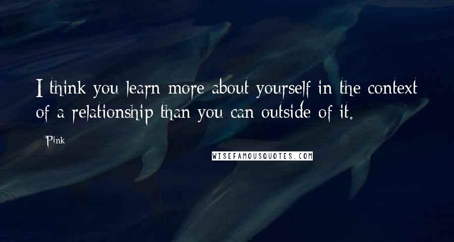 Pink Quotes: I think you learn more about yourself in the context of a relationship than you can outside of it.