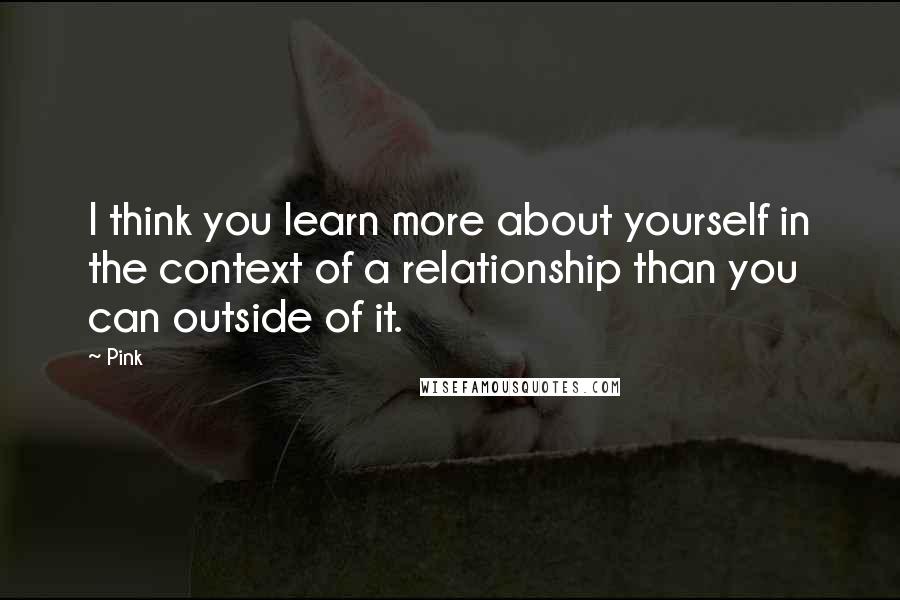 Pink Quotes: I think you learn more about yourself in the context of a relationship than you can outside of it.