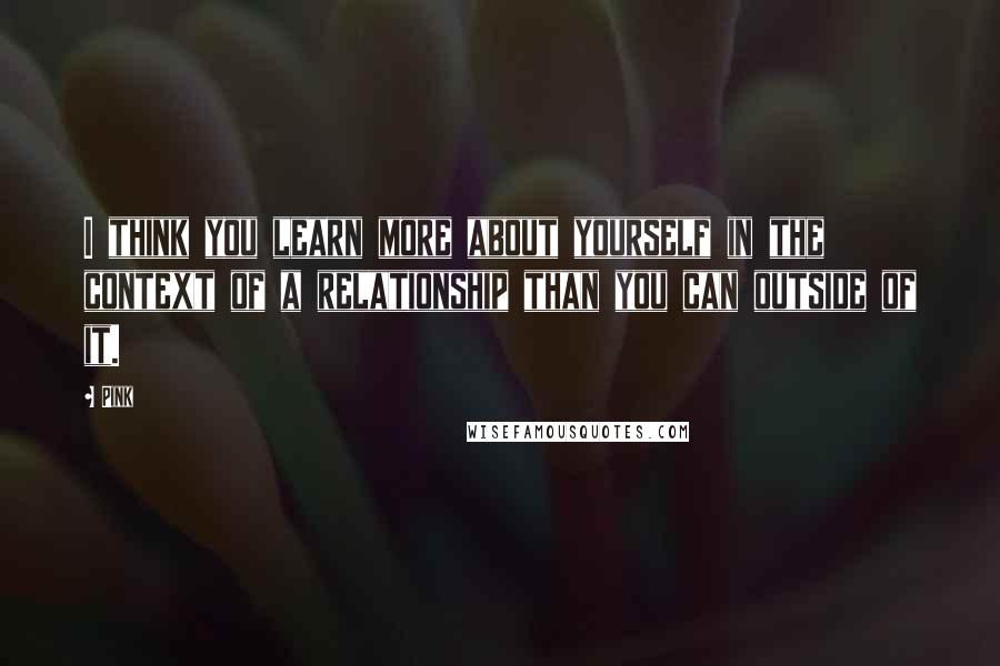 Pink Quotes: I think you learn more about yourself in the context of a relationship than you can outside of it.