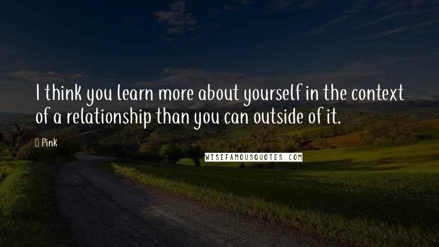 Pink Quotes: I think you learn more about yourself in the context of a relationship than you can outside of it.