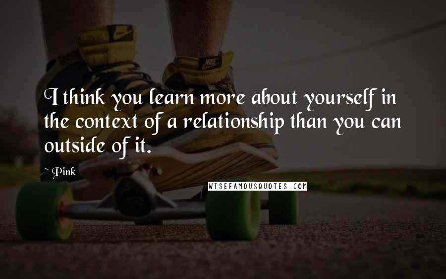 Pink Quotes: I think you learn more about yourself in the context of a relationship than you can outside of it.