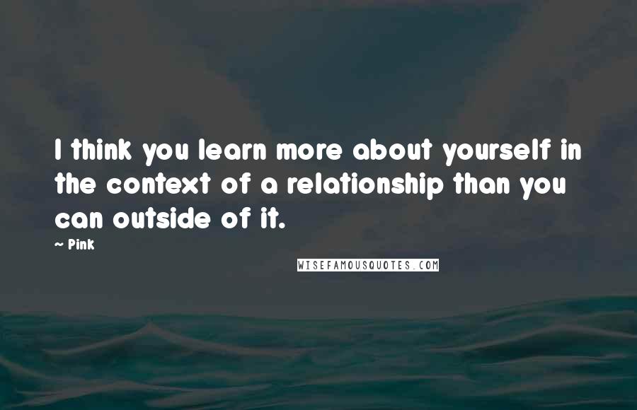 Pink Quotes: I think you learn more about yourself in the context of a relationship than you can outside of it.