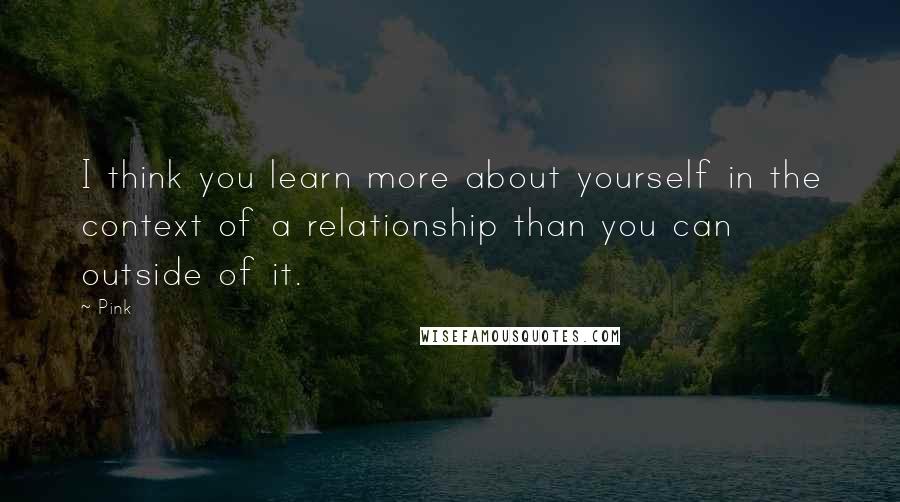 Pink Quotes: I think you learn more about yourself in the context of a relationship than you can outside of it.