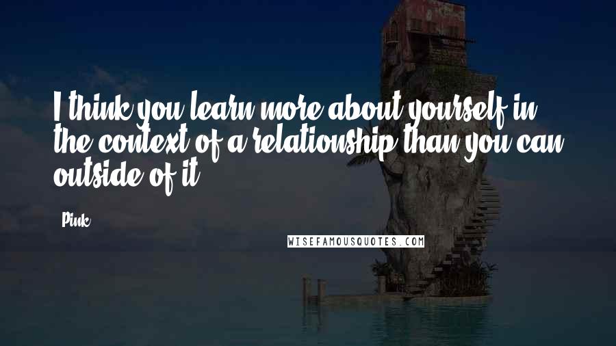Pink Quotes: I think you learn more about yourself in the context of a relationship than you can outside of it.
