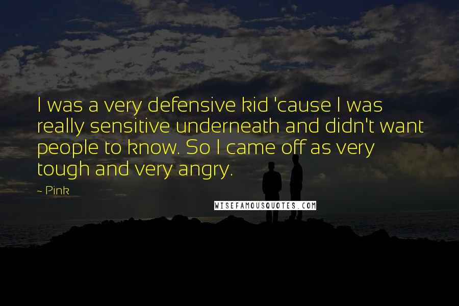 Pink Quotes: I was a very defensive kid 'cause I was really sensitive underneath and didn't want people to know. So I came off as very tough and very angry.