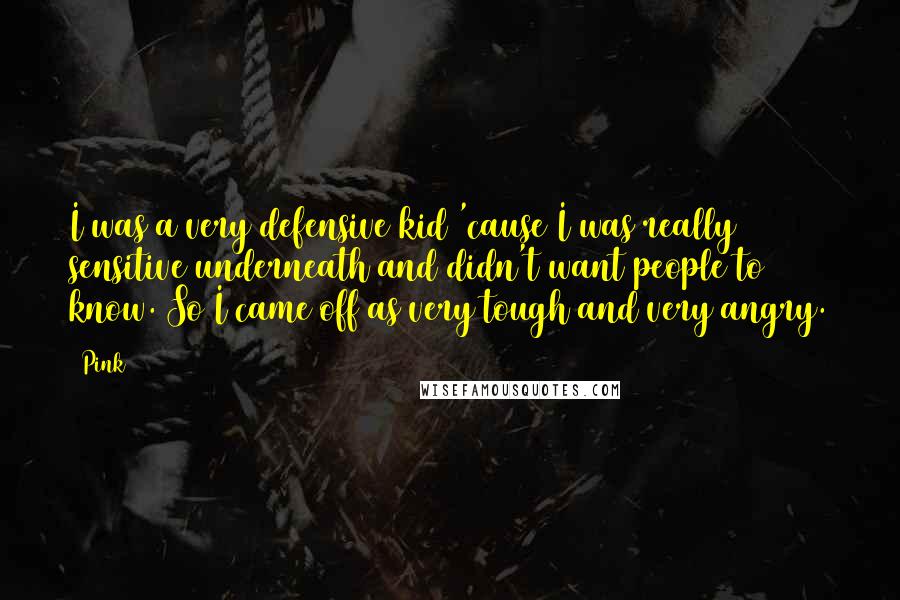 Pink Quotes: I was a very defensive kid 'cause I was really sensitive underneath and didn't want people to know. So I came off as very tough and very angry.