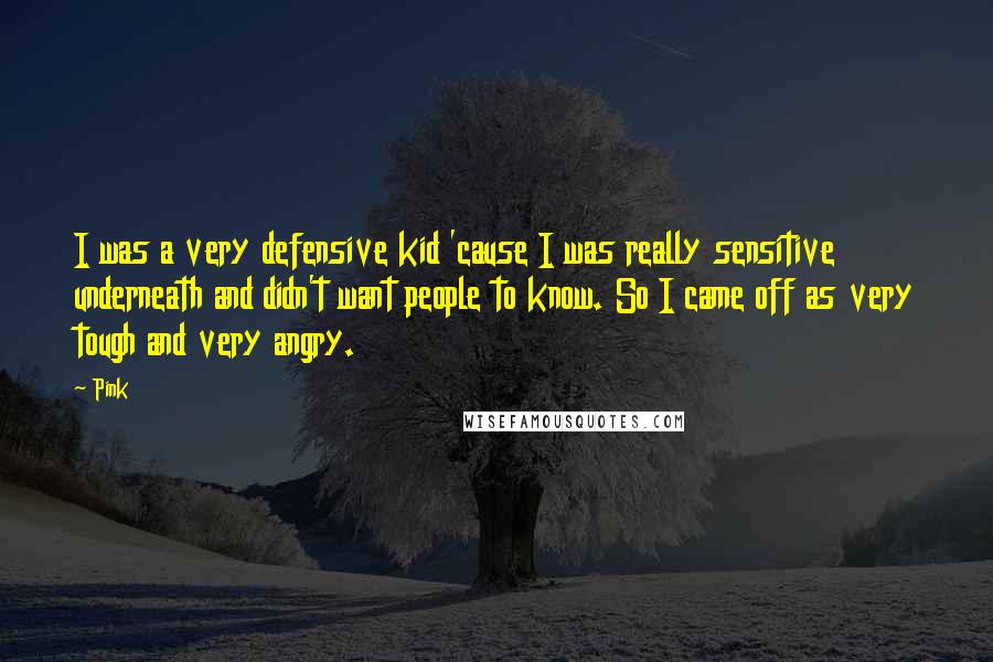 Pink Quotes: I was a very defensive kid 'cause I was really sensitive underneath and didn't want people to know. So I came off as very tough and very angry.