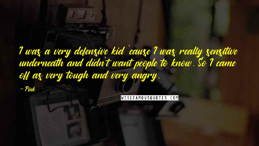 Pink Quotes: I was a very defensive kid 'cause I was really sensitive underneath and didn't want people to know. So I came off as very tough and very angry.