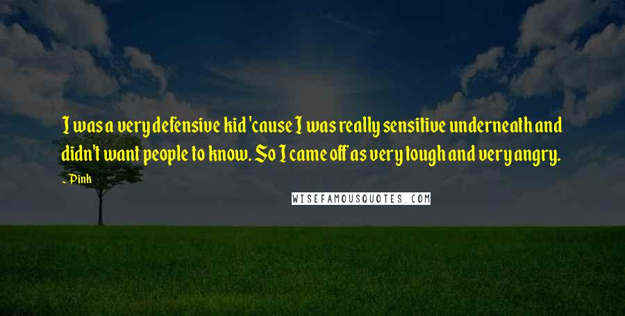 Pink Quotes: I was a very defensive kid 'cause I was really sensitive underneath and didn't want people to know. So I came off as very tough and very angry.