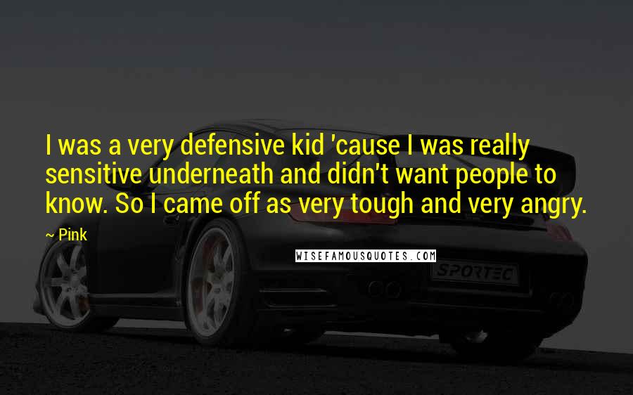 Pink Quotes: I was a very defensive kid 'cause I was really sensitive underneath and didn't want people to know. So I came off as very tough and very angry.