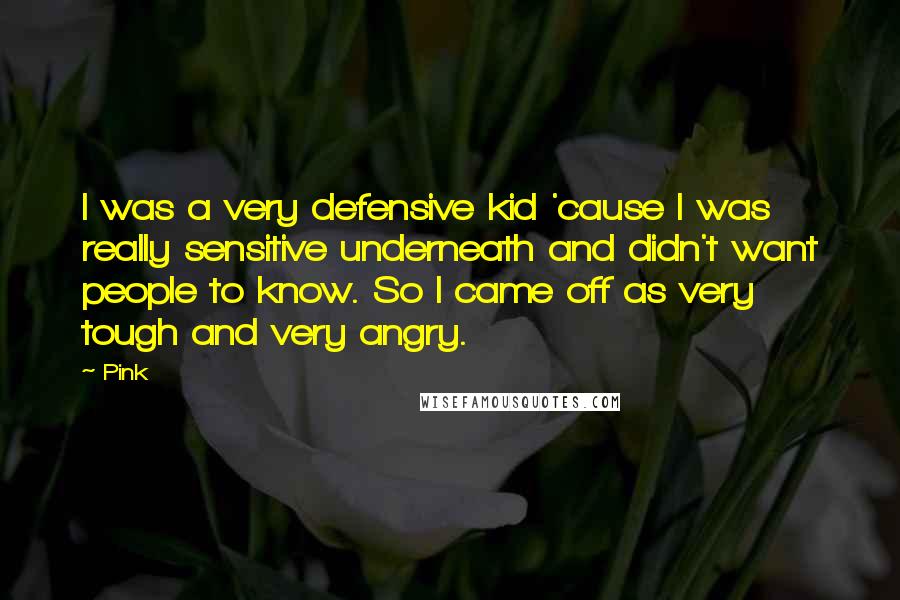 Pink Quotes: I was a very defensive kid 'cause I was really sensitive underneath and didn't want people to know. So I came off as very tough and very angry.