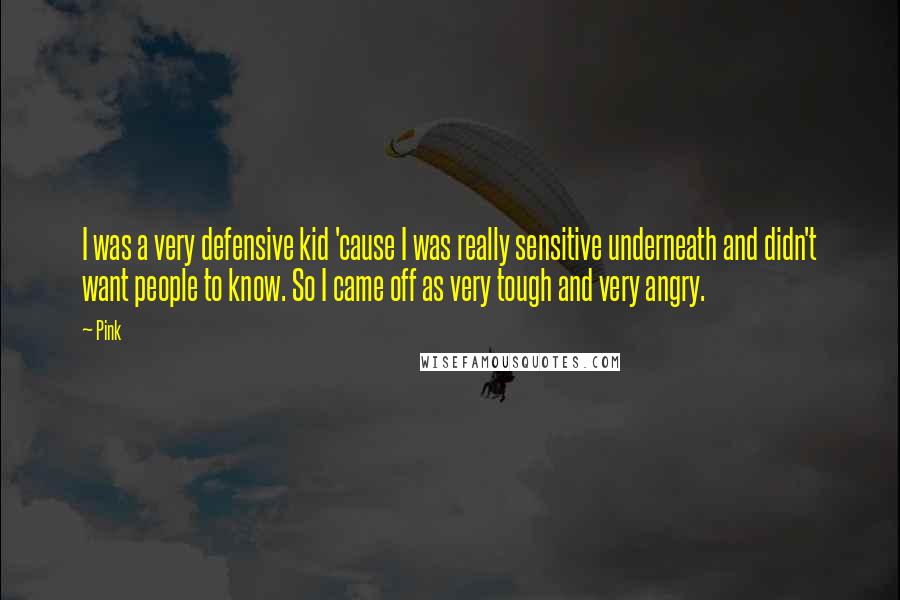 Pink Quotes: I was a very defensive kid 'cause I was really sensitive underneath and didn't want people to know. So I came off as very tough and very angry.