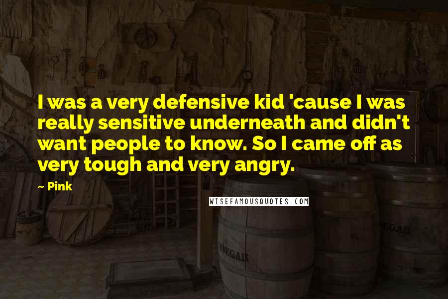 Pink Quotes: I was a very defensive kid 'cause I was really sensitive underneath and didn't want people to know. So I came off as very tough and very angry.