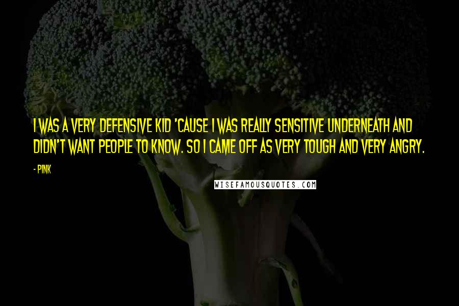 Pink Quotes: I was a very defensive kid 'cause I was really sensitive underneath and didn't want people to know. So I came off as very tough and very angry.