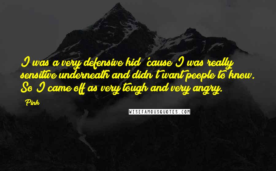 Pink Quotes: I was a very defensive kid 'cause I was really sensitive underneath and didn't want people to know. So I came off as very tough and very angry.