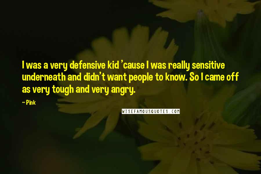 Pink Quotes: I was a very defensive kid 'cause I was really sensitive underneath and didn't want people to know. So I came off as very tough and very angry.