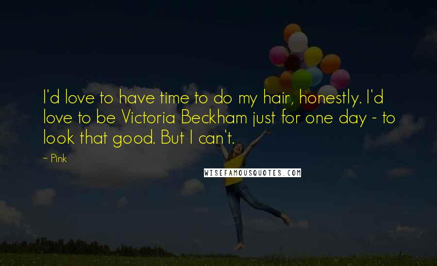 Pink Quotes: I'd love to have time to do my hair, honestly. I'd love to be Victoria Beckham just for one day - to look that good. But I can't.