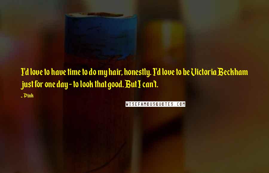 Pink Quotes: I'd love to have time to do my hair, honestly. I'd love to be Victoria Beckham just for one day - to look that good. But I can't.