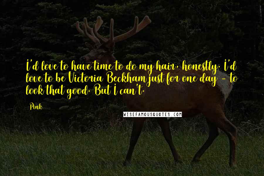 Pink Quotes: I'd love to have time to do my hair, honestly. I'd love to be Victoria Beckham just for one day - to look that good. But I can't.