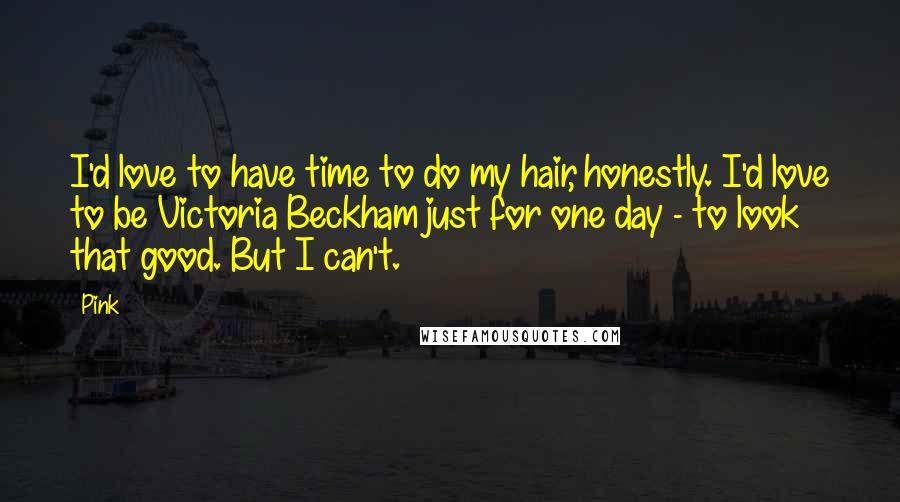 Pink Quotes: I'd love to have time to do my hair, honestly. I'd love to be Victoria Beckham just for one day - to look that good. But I can't.