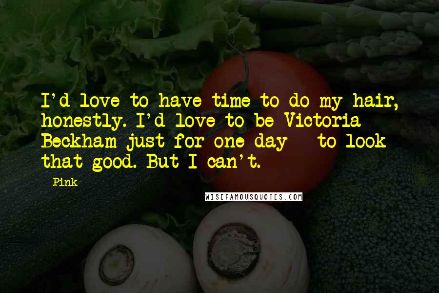 Pink Quotes: I'd love to have time to do my hair, honestly. I'd love to be Victoria Beckham just for one day - to look that good. But I can't.