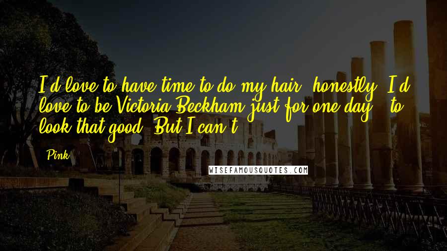 Pink Quotes: I'd love to have time to do my hair, honestly. I'd love to be Victoria Beckham just for one day - to look that good. But I can't.