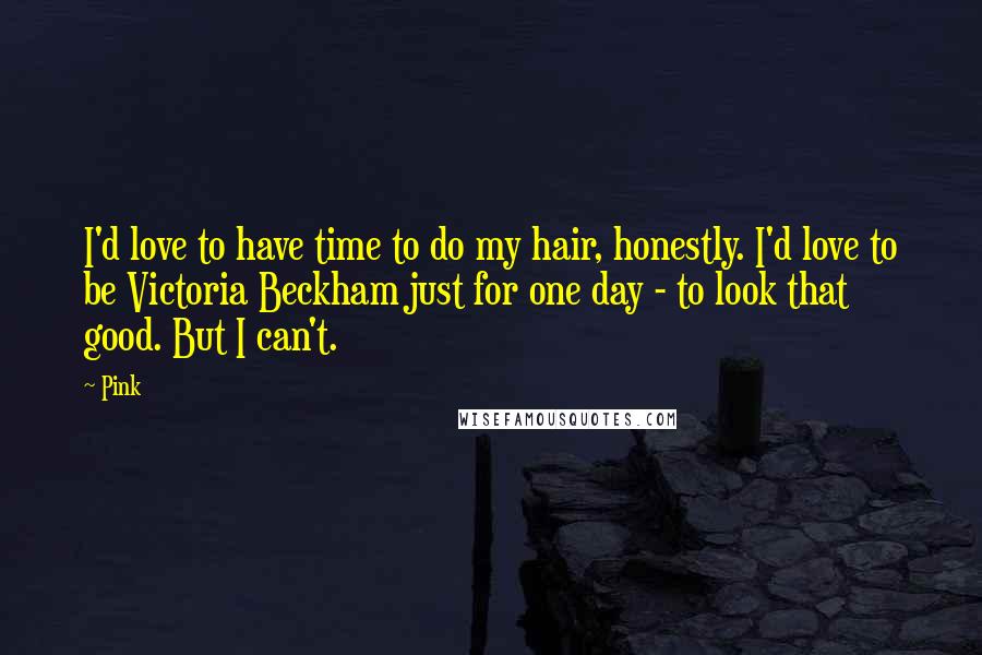 Pink Quotes: I'd love to have time to do my hair, honestly. I'd love to be Victoria Beckham just for one day - to look that good. But I can't.