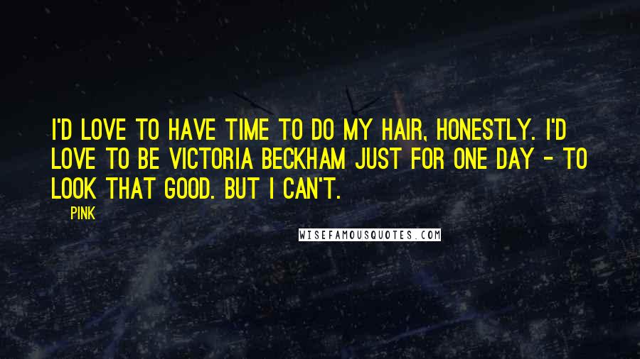 Pink Quotes: I'd love to have time to do my hair, honestly. I'd love to be Victoria Beckham just for one day - to look that good. But I can't.