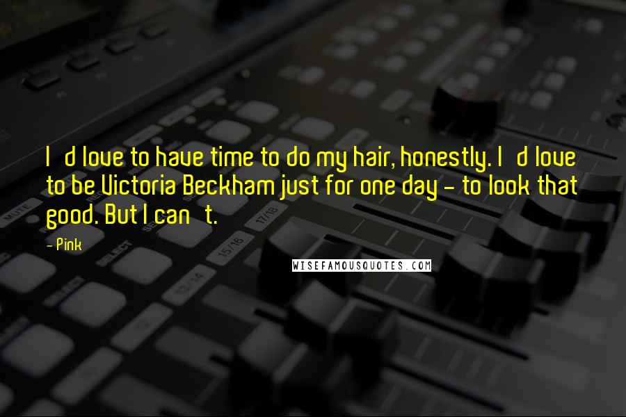 Pink Quotes: I'd love to have time to do my hair, honestly. I'd love to be Victoria Beckham just for one day - to look that good. But I can't.