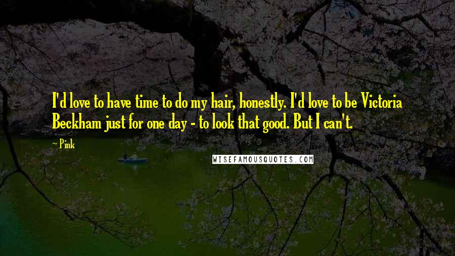 Pink Quotes: I'd love to have time to do my hair, honestly. I'd love to be Victoria Beckham just for one day - to look that good. But I can't.