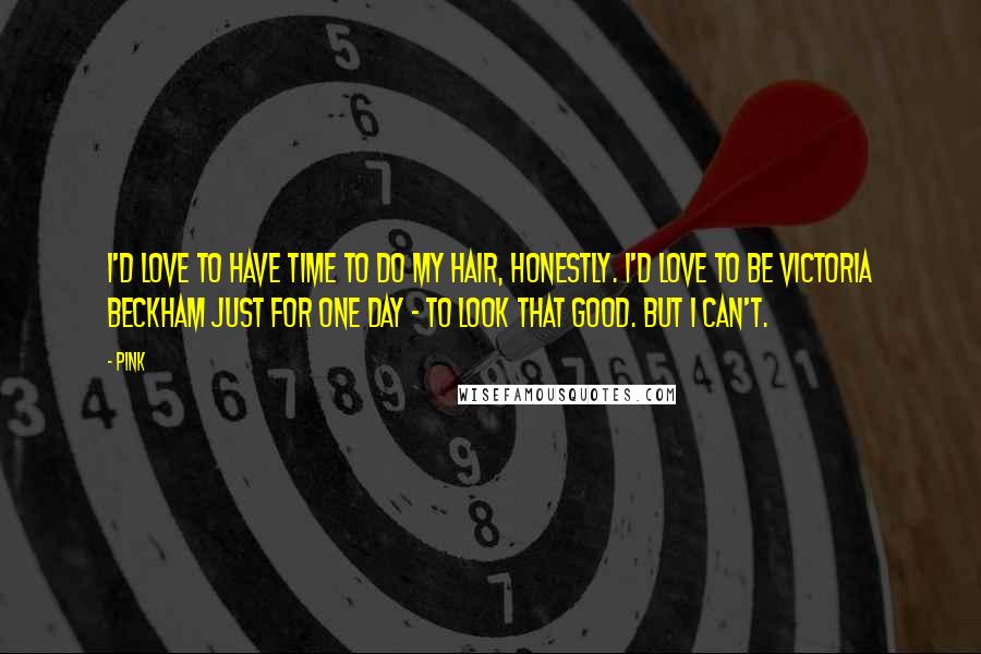 Pink Quotes: I'd love to have time to do my hair, honestly. I'd love to be Victoria Beckham just for one day - to look that good. But I can't.